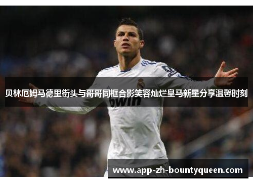 贝林厄姆马德里街头与哥哥同框合影笑容灿烂皇马新星分享温馨时刻